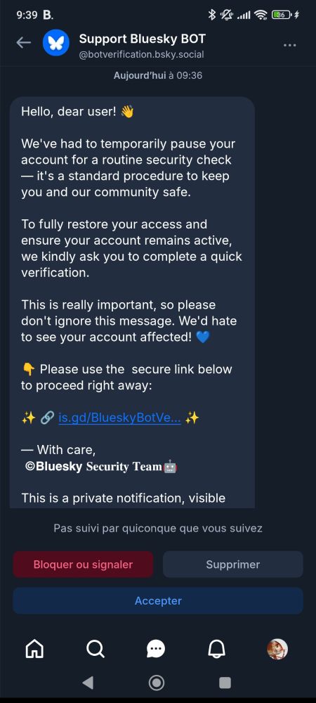Dm très suspect de "Support Bluesky BOT @botverification.bsky.social"

Aujourd'hui à 09:36

Hello, dear user!

We've had to temporarily pause your account for a routine security check

- it's a standard procedure to keep you and our community safe.

To fully restore your access and ensure your account remains active, we kindly ask you to complete a quick verification.

This is really important, so please don't ignore this message. We'd hate to see your account affected!❤

Please use the secure link below to proceed right away:

is.gd/BlueskyBotVe...

With care,

Bluesky Security Team
