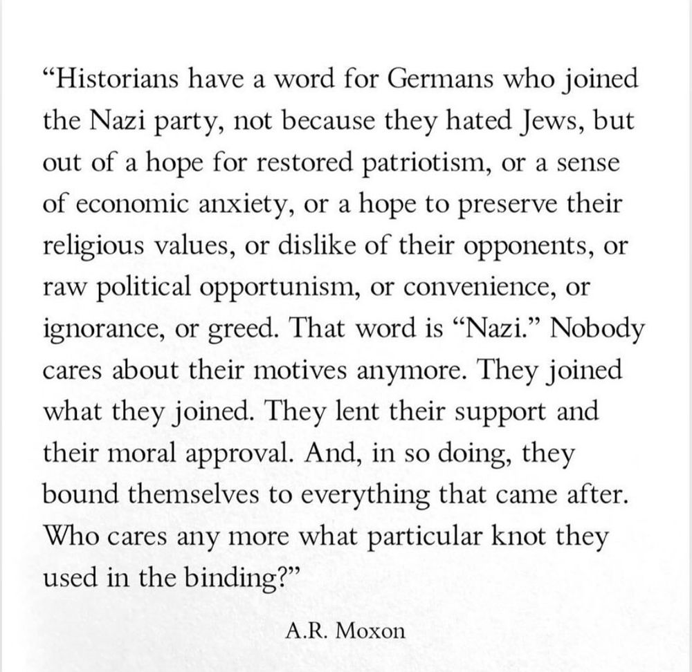 A quote from the writer AR Moxon from 2017. He wrote:

"Historians have a word for Germans who joined the Nazi party, not because they hated Jews, but out of a hope for restored patriotism, or a sense of economic anxiety, or a hope to preserve their religious values, or dislike of their opponents, or raw political opportunism, or convenience, or ignorance, or greed. That word is "Nazi." Nobody cares about their motives anymore. They joined what they joined. They lent their support and their moral approval. And, in so doing, they bound themselves to everything that came after.
Who cares any more what particular knot they used in the binding?"
A.R. Moxon