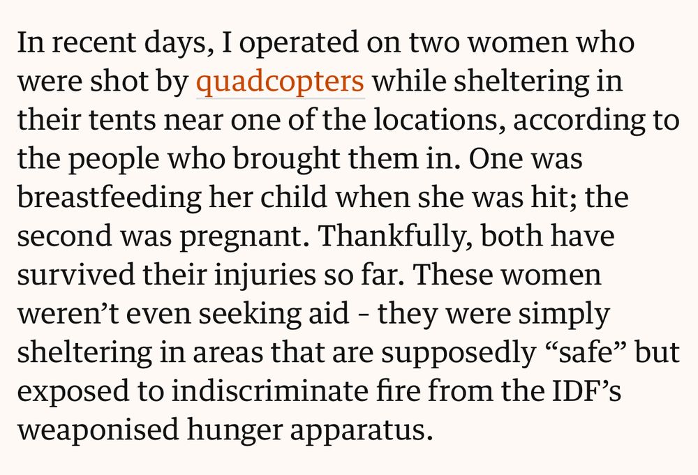 Extract from Guardian story which reads:

In recent days, I operated on two women who were shot by quadcopters while sheltering in their tents near one of the locations, according to the people who brought them in. One was breastfeeding her child when she was hit; the second was pregnant. Thankfully, both have survived their injuries so far. These women weren't even seeking aid - they were simply sheltering in areas that are supposedly "safe" but exposed to indiscriminate fire from the IDF's weaponised hunger apparatus.