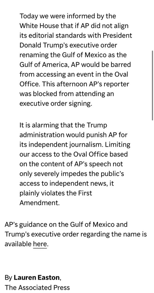 Today we were informed by the White House that if AP did not align its editorial standards with President Donald Trump’s executive order renaming the Gulf of Mexico as the Gulf of America, AP would be barred from accessing an event in the Oval Office. This afternoon AP’s reporter was blocked from attending an executive order signing.

It is alarming that the Trump administration would punish AP for its independent journalism. Limiting our access to the Oval Office based on the content of AP’s speech not only severely impedes the public’s access to independent news, it plainly violates the First Amendment. 

AP’s guidance on the Gulf of Mexico and Trump’s executive order regarding the name is available here.

By Lauren Easton,
The Associated Press
FEB. 11, 2025
