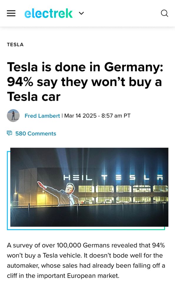 Headline in Electrek which says: 
Tesla is done in Germany: 94% say they won’t buy a Tesla car
MMar 14 2025

A survey of over 100,000 Germans revealed that 94% won’t buy a Tesla vehicle. It doesn’t bode well for the automaker, whose sales had already been falling off a cliff in the important European market.