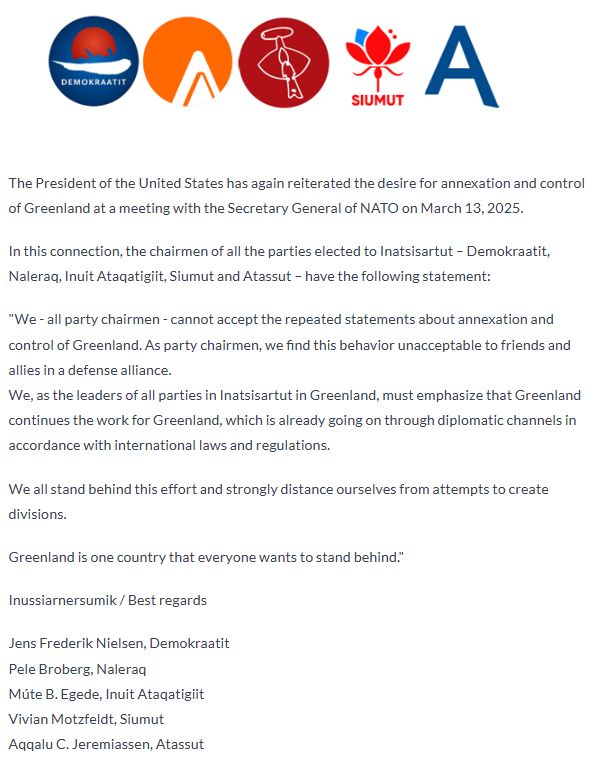 The full statement reads:

The President of the United States has again reiterated the desire for annexation and control of Greenland at a meeting with the Secretary General of NATO on March 13, 2025.
In this connection, the chairmen of all the parties elected to Inatsisartut - Demokraatit, Naleraq, Inuit Ataqatigiit, Siumut and Atassut - have the following statement:
"We - all party chairmen - cannot accept the repeated statements about annexation and
control of Greenland. As party chairmen, we find this behavior unacceptable to friends and allies in a defense alliance.
We, as the leaders of all parties in Inatsisartut in Greenland, must emphasize that Greenland continues the work for Greenland, which is already going on through diplomatic channels in accordance with international laws and regulations.
We all stand behind this effort and strongly distance ourselves from attempts to create divisions.
Greenland is one country that everyone wants to stand behind."|
Inussiarnersumik/ Best regards
Jens Frederik Nielsen, Demokraatit
Pele Broberg, Naleraq
Múte B. Egede, Inuit Ataqatigiit
Vivian Motzfeldt, Siumut
Aqgalu C. Jeremiassen, Atassut