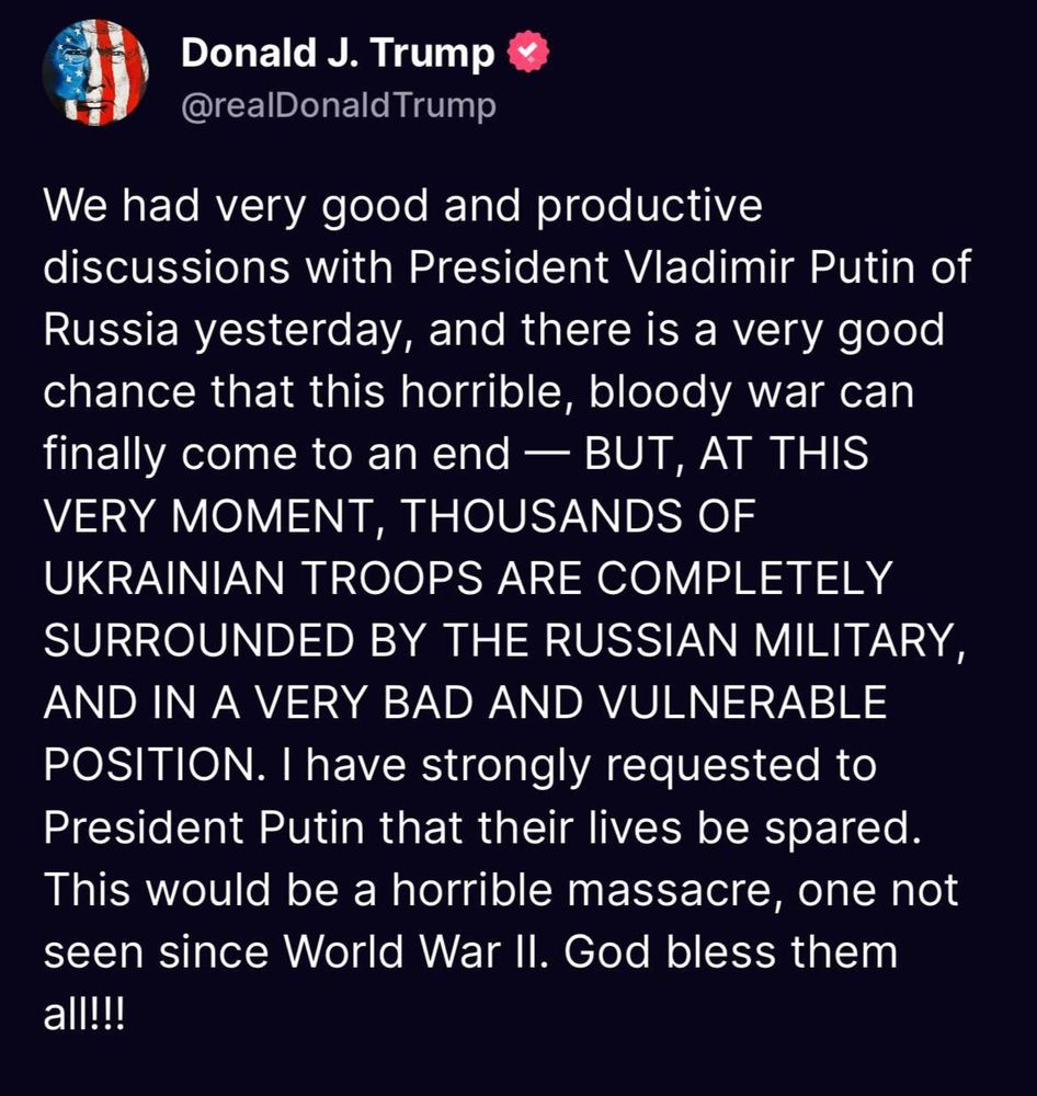 A post by Trump on Truth Social which says

We had very good and productive discussions with President Vladimir Putin of Russia yesterday, and there is a very good chance that this horrible, bloody war can finally come to an end - BUT, AT THIS VERY MOMENT, THOUSANDS OF UKRAINIAN TROOPS ARE COMPLETELY SURROUNDED BY THE RUSSIAN MILITARY, AND IN A VERY BAD AND VULNERABLE POSITION. I have strongly requested to President Putin that their lives be spared.
This would be a horrible massacre, one not seen since World War II. God bless them all!!!