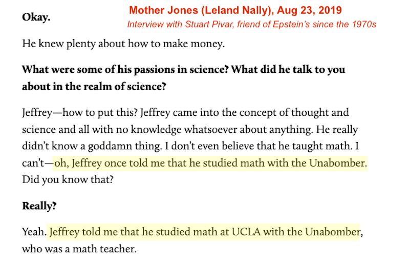 Extract of an interview with Epstein’s friend Stuart Pivar.

It reads:

What were some of his passions in science? What did he talk to you about in the realm of science?

Jeffrey-how to put this? Jeffrey came into the concept of thought and science and all with no knowledge whatsoever about anything. He really didn't know a goddamn thing. I don't even believe that he taught math. 1 can't-oh, Jeffrey once told me that he studied math with the Unabomber.
Did you know that?

Really?

Yeah. Jeffrey told me that he studied math at UCLA with the Unabomber, who was a math teacher.