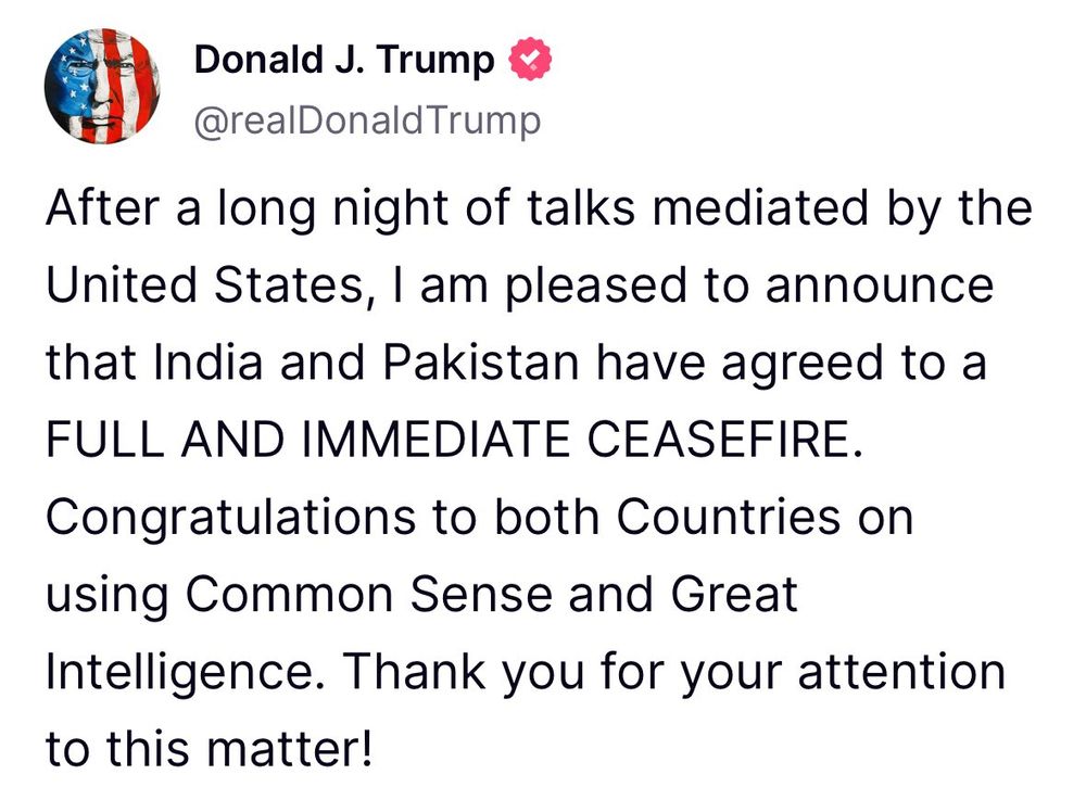 Trump Truth Social post this morning which says:

After a long night of talks mediated by the United States, I am pleased to announce that India and Pakistan have agreed to a FULL AND IMMEDIATE CEASEFIRE.
Congratulations to both Countries on using Common Sense and Great
Intelligence. Thank you for your attention to this matter!