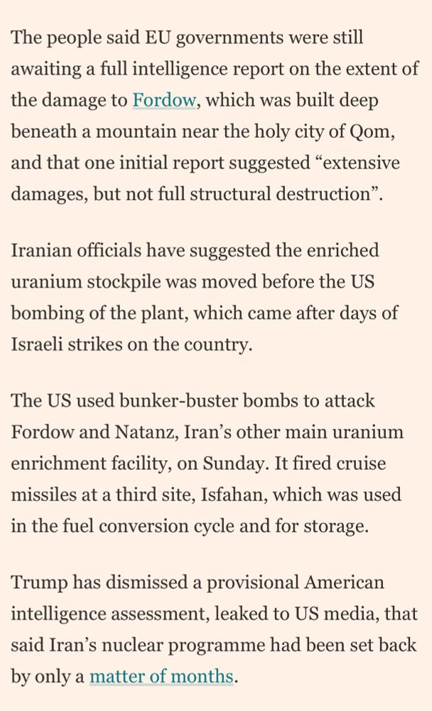 The people said EU governments were still awaiting a full intelligence report on the extent of the damage to Fordow, which was built deep beneath a mountain near the holy city of Qom, and that one initial report suggested "extensive damages, but not full structural destruction".
Iranian officials have suggested the enriched uranium stockpile was moved before the US bombing of the plant, which came after days of Israeli strikes on the country.
The US used bunker-buster bombs to attack Fordow and Natanz, Iran's other main uranium enrichment facility, on Sunday. It fired cruise missiles at a third site, Isfahan, which was used in the fuel conversion cycle and for storage.
Trump has dismissed a provisional American intelligence assessment, leaked to US media, that said Iran's nuclear programme had been set back by only a matter of months.