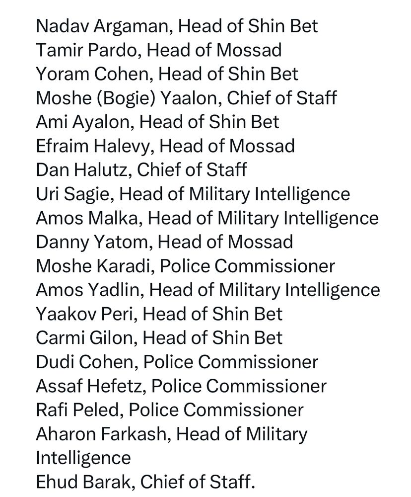 Nadav Argaman, Head of Shin Bet
Tamir Pardo, Head of Mossad
Yoram Cohen, Head of Shin Bet
Moshe (Bogie) Yaalon, Chief of Staff
Ami Ayalon, Head of Shin Bet
Efraim Halevy, Head of Mossad
Dan Halutz, Chief of Staff
Uri Sagie, Head of Military Intelligence
Amos Malka, Head of Military Intelligence
Danny Yatom, Head of Mossad
Moshe Karadi, Police Commissioner
Amos Yadlin, Head of Military Intelligence
Yaakov Peri, Head of Shin Bet
Carmi Gilon, Head of Shin Bet
Dudi Cohen, Police Commissioner
Assaf Hefetz, Police Commissioner
Rafi Peled, Police Commissioner
Aharon Farkash, Head of Military Intelligence
Ehud Barak, Chief of Staff. 