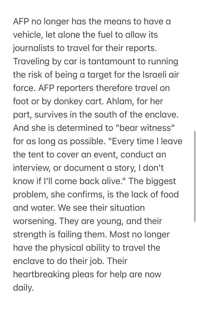 AFP no longer has the means to have a vehicle, let alone the fuel to allow its journalists to travel for their reports.

Traveling by car is tantamount to running the risk of being a target for the Israeli air force. AFP reporters therefore travel on foot or by donkey cart. Ahlam, for her part, survives in the south of the enclave.

And she is determined to "bear witness" for as long as possible. "Every time I leave the tent to cover an event, conduct an interview, or document a story, I don't know if I'll come back alive." 

The biggest problem, she confirms, is the lack of food and water. We see their situation worsening. They are young, and their strength is failing them. Most no longer have the physical ability to travel the enclave to do their job. Their heartbreaking pleas for help are now daily.
