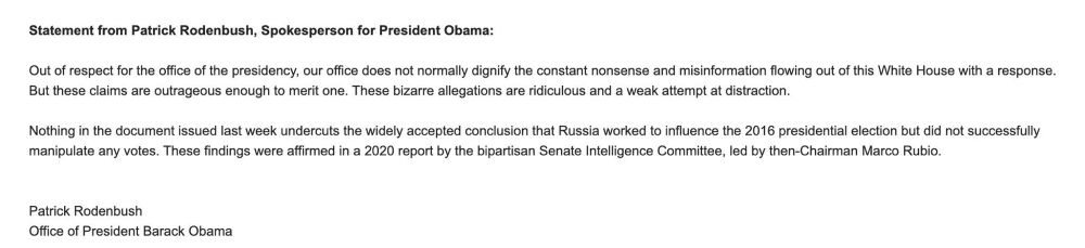 Statement from Patrick Rodenbush for President Obama.

“Out of respect for the office of the presidency, our office does not normally dignify the constant nonsense and misinformation flowing out of this White House with a response. But these claims are outrageous enough to merit one. These bizarre allegations are ridiculous and a weak attempt at distraction. Nothing in the document issued last week undercuts the widely accepted conclusion that Russia worked to influence the 2016 presidential election but did not successfully manipulate any votes. These findings were affirmed in a 2020 report by the bipartisan Senate Intelligence Committee, led by then-Chairman Marco Rubio.”