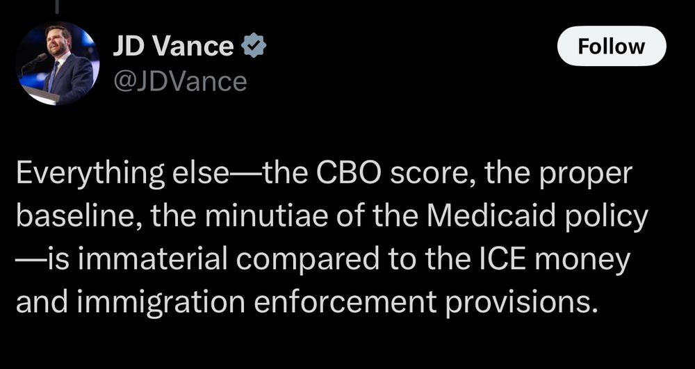A post by JD Vance . It says:

Everything else—the CBO score, the proper baseline, the minutiae of the Medicaid policy—is immaterial compared to the ICE money and immigration enforcement provisions.