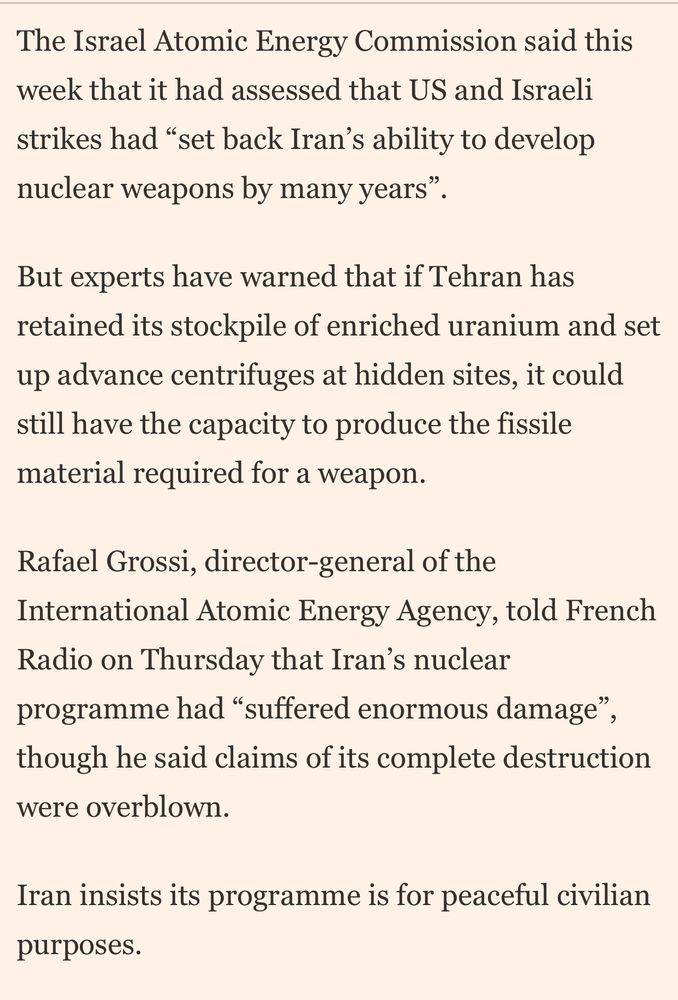The Israel Atomic Energy Commission said this week that it had assessed that US and Israeli strikes had "set back Iran's ability to develop nuclear weapons by many years".
But experts have warned that if Tehran has retained its stockpile of enriched uranium and set up advance centrifuges at hidden sites, it could still have the capacity to produce the fissile material required for a weapon.
Rafael Grossi, director-general of the International Atomic Energy Agency, told French Radio on Thursday that Iran's nuclear programme had "suffered enormous damage", though he said claims of its complete destruction were overblown.
Iran insists its programme is for peaceful civilian purposes.