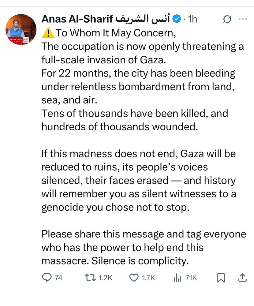 ⚠️To Whom It May Concern,
The occupation is now openly threatening a full-scale invasion of Gaza.
For 22 months, the city has been bleeding under relentless bombardment from land, sea, and air.
Tens of thousands have been killed, and hundreds of thousands wounded.

If this madness does not end, Gaza will be reduced to ruins, its people’s voices silenced, their faces erased — and history will remember you as silent witnesses to a genocide you chose not to stop.

Please share this message and tag everyone who has the power to help end this massacre. Silence is complicity.