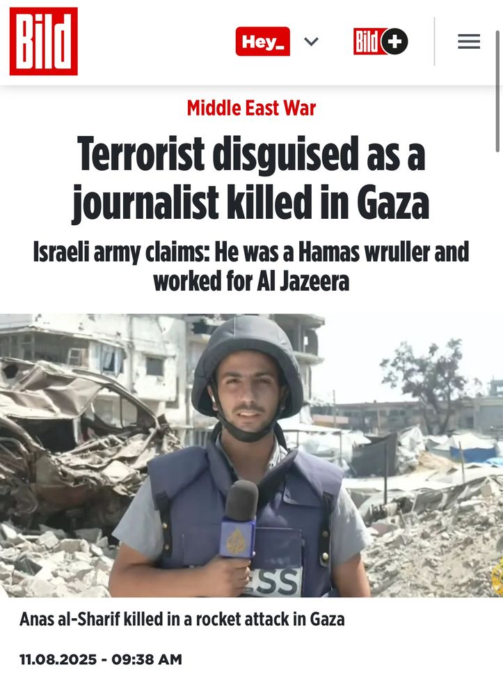 Headline in Bild which reads:

Terrorist disguised as a journalist killed in Gaza.

The picture is of Anas Al-Sharif who was assassinated by Israeli forces alongside 5 other media workers in Gaza last night. Israel has long been smearing Anas with lies about ties to Hamas as a precursor to his killing. 