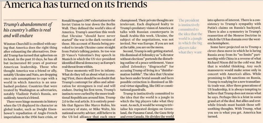 America has turned on its triends
Trump's abandonment of his country's allies is real and will endure
Winston Churchill is credited with saying that America does the right thing after exhausting the alternatives. Donald Trump has turned that aphorism on its head. In the past 10 days, he has all but incinerated 80 years of postwar American leadership. Those who thought America was a friend or ally, notably Ukraine and Nato, are dropping once safe assumptions to cope with a world in which America is an unabashed predator. Countries that were treated by Washington as adversaries, notably Vladimir Putin's Russia, are suddenly America's friend.
There were hinge moments in history when the US displayed its character as global leader, such as Dwight Eisen-hower's repudiation of Anglo-French imperialism in the 1956 Suez crisis, or
Ronald Reagan's 1987 exhortation to the Soviet Union to tear down the Berlin Wall. They defined the world's idea of America. Trump's assertion this week that Ukraine "should have never started" the war is the dark version of those. His account of Russia being provoked to invade Ukraine came straight from Putin's talking points. So too was JD Vance's Valentine's Day speech in Munich in which the US vice-president identified liberal democracy as Europe's real threat from within.
These moments will live in infamy.
What do they tell us about what is com-ing? First, there should be no doubt that Trump's contempt for allies and admiration for strongmen is real and will endure. During his first term, Trump's instincts were curbed by the more traditional Republicans around him. Trump 2.0 is the real article. It is entirely possible that figures like Marco Rubio, his secretary of state, or Mike Waltz, his national security adviser, still believe in the US-led alliance that each once championed. Their private thoughts are irrelevant. Each displayed fealty to Trump's predatory vision of America at talks with Russian counterparts in Saudi Arabia this week. Uk…