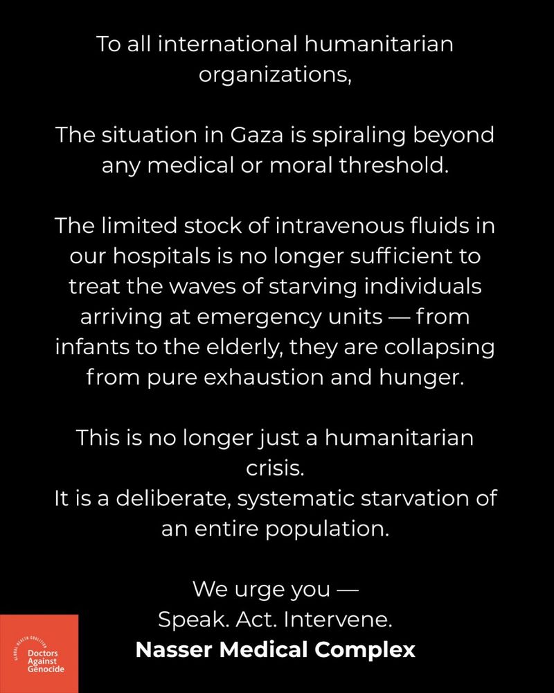A statement by Doctors Against Genocide which reads:

To all international humanitarian organizations,
The situation in Gaza is spiraling beyond any medical or moral threshold.
The limited stock of intravenous fluids in our hospitals is no longer sufficient to treat the waves of starving individuals arriving at emergency units — from infants to the elderly, they are collapsing from pure exhaustion and hunger.
This is no longer just a humanitarian crisis.
It is a deliberate, systematic starvation of an entire population.
We urge you —
Speak. Act. Intervene.
Nasser Medical Complex