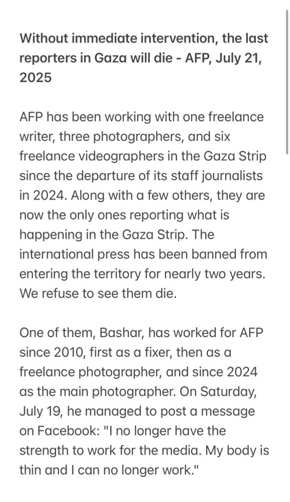 Without immediate intervention, the last reporters in Gaza will die - AFP, July 21, 2025

AFP has been working with one freelance writer, three photographers, and six freelance videographers in the Gaza Strip since the departure of its staff journalists in 2024. Along with a few others, they are now the only ones reporting what is happening in the Gaza Strip. The international press has been banned from entering the territory for nearly two years.

We refuse to see them die.

One of them, Bashar, has worked for AFP since 2010, first as a fixer, then as a freelance photographer, and since 2024 as the main photographer. On Saturday, July 19, he managed to post a message on Facebook: "I no longer have the strength to work for the media. My body is thin and I can no longer work."