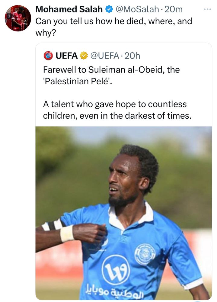 Mo Salah respond to a post by UEFA with:

Can you tell us how he died, where, and why?

The UEFA post reads: 

Farewell to Suleiman al-Obeid, the 'Palestinian Pelé'. 

A talent who gave hope to countless children, even in the darkest of times