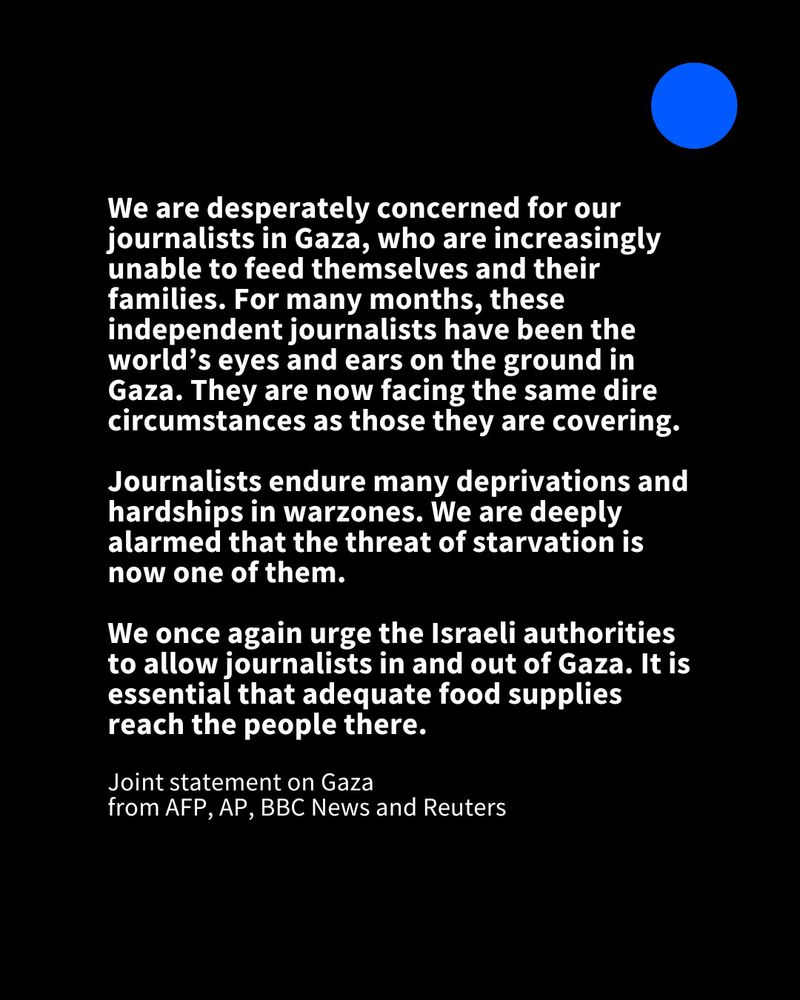We are desperately concerned for our journalists in Gaza, who are increasingly unable to feed themselves and their families. For many months, these independent journalists have been the world's eyes and ears on the ground in Gaza. They are now facing the same dire circumstances as those they are covering.
Journalists endure many deprivations and hardships in warzones. We are deeply alarmed that the threat of starvation is now one of them.
We once again urge the Israeli authorities to allow journalists in and out of Gaza. It is essential that adequate food supplies reach the people there.
Joint statement on Gaza
from AFP, AP, BBC News and Reuters