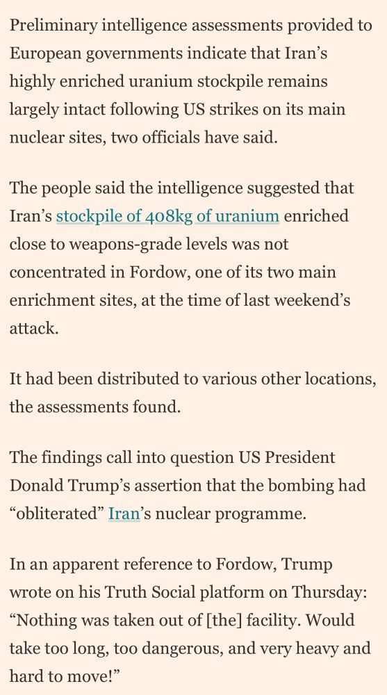 Preliminary intelligence assessments provided to European governments indicate that Iran's highly enriched uranium stockpile remains largely intact following US strikes on its main nuclear sites, two officials have said.
The people said the intelligence suggested that Iran's stockpile of 408kg of uranium enriched close to weapons-grade levels was not concentrated in Fordow, one of its two main enrichment sites, at the time of last weekend's attack.
It had been distributed to various other locations, the assessments found.
The findings call into question US President Donald Trump's assertion that the bombing had
"obliterated" Iran's nuclear programme.
In an apparent reference to Fordow, Trump wrote on his Truth Social platform on Thursday:
"Nothing was taken out of [the] facility. Would take too long, too dangerous, and very heavy and hard to move!"