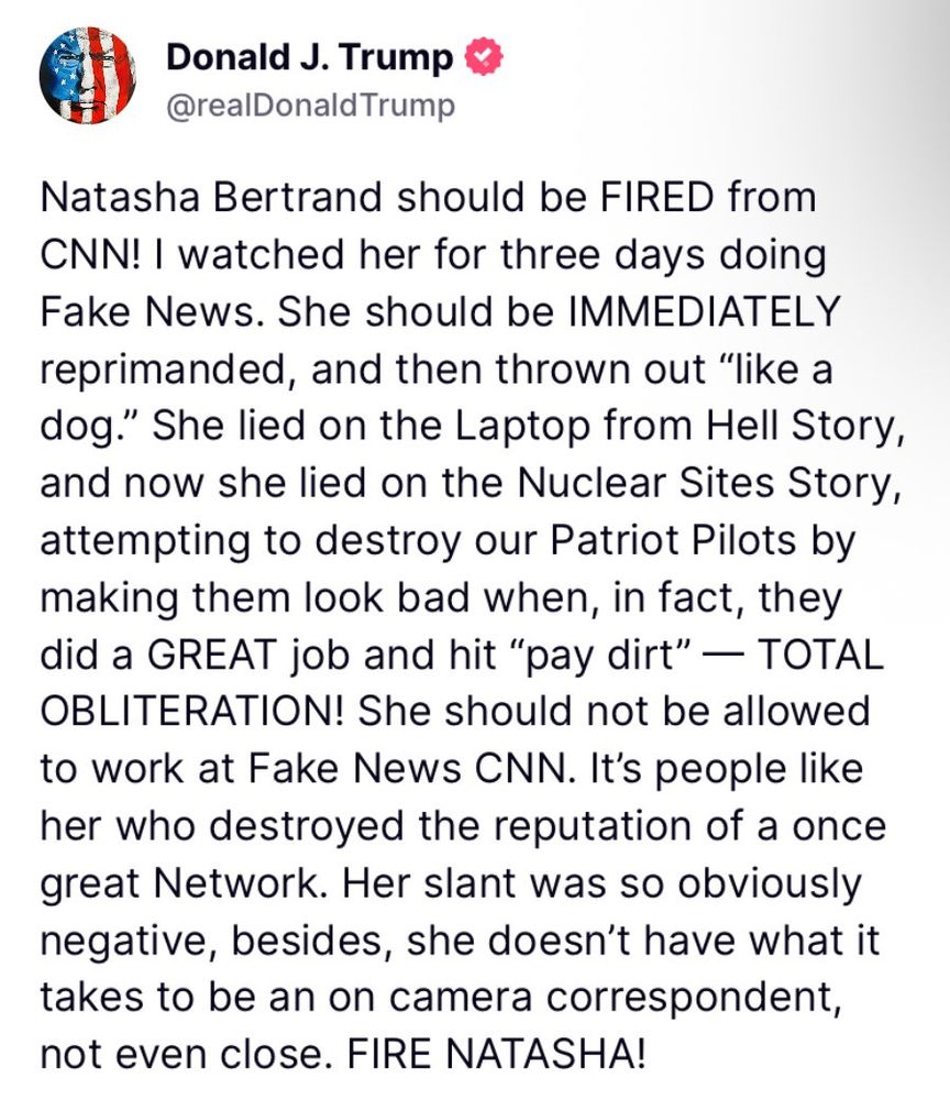 A post by Trump on Truth Social which says:

Natasha Bertrand should be FIRED from
CNN! I watched her for three days doing Fake News. She should be IMMEDIATELY reprimanded, and then thrown out "like a dog." She lied on the Laptop from Hell Story, and now she lied on the Nuclear Sites Story, attempting to destroy our Patriot Pilots by making them look bad when, in fact, they did a GREAT job and hit "pay dirt" — TOTAL OBLITERATION! She should not be allowed to work at Fake News CNN. It's people like her who destroyed the reputation of a once great Network. Her slant was so obviously negative, besides, she doesn't have what it takes to be an on camera correspondent, not even close. FIRE NATASHA!