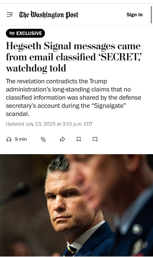Screenshot of WaPo story.

Hegseth Signal messages came from email classified ‘SECRET,’ watchdog told.

The revelation contradicts the Trump administration’s long-standing claims that no classified information was shared by the defense secretary’s account during the “Signalgate” scandal.

Below is a picture of Hegseth on Capitol Hill in June.