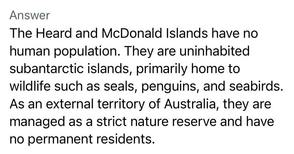The Heard and McDonald Islands have no human population. They are uninhabited subantarctic islands, primarily home to wildlife such as seals, penguins, and seabirds.
As an external territory of Australia, they are managed as a strict nature reserve and have no permanent residents.
