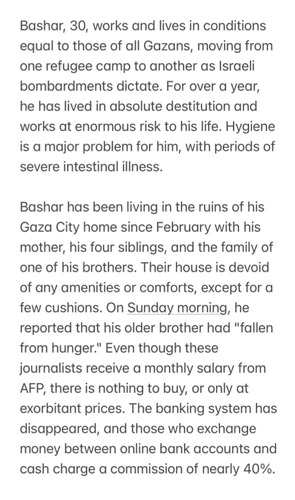 Bashar, 30, works and lives in conditions equal to those of all Gazans, moving from one refugee camp to another as Israeli bombardments dictate. For over a year, he has lived in absolute destitution and works at enormous risk to his life. Hygiene is a major problem for him, with periods of severe intestinal illness.

Bashar has been living in the ruins of his Gaza City home since February with his mother, his four siblings, and the family of one of his brothers. Their house is devoid of any amenities or comforts, except for a few cushions. On Sunday morning, he reported that his older brother had "fallen from hunger." Even though these journalists receive a monthly salary from AFP, there is nothing to buy, or only at exorbitant prices. The banking system has disappeared, and those who exchange money between online bank accounts and cash charge a commission of nearly 40%.