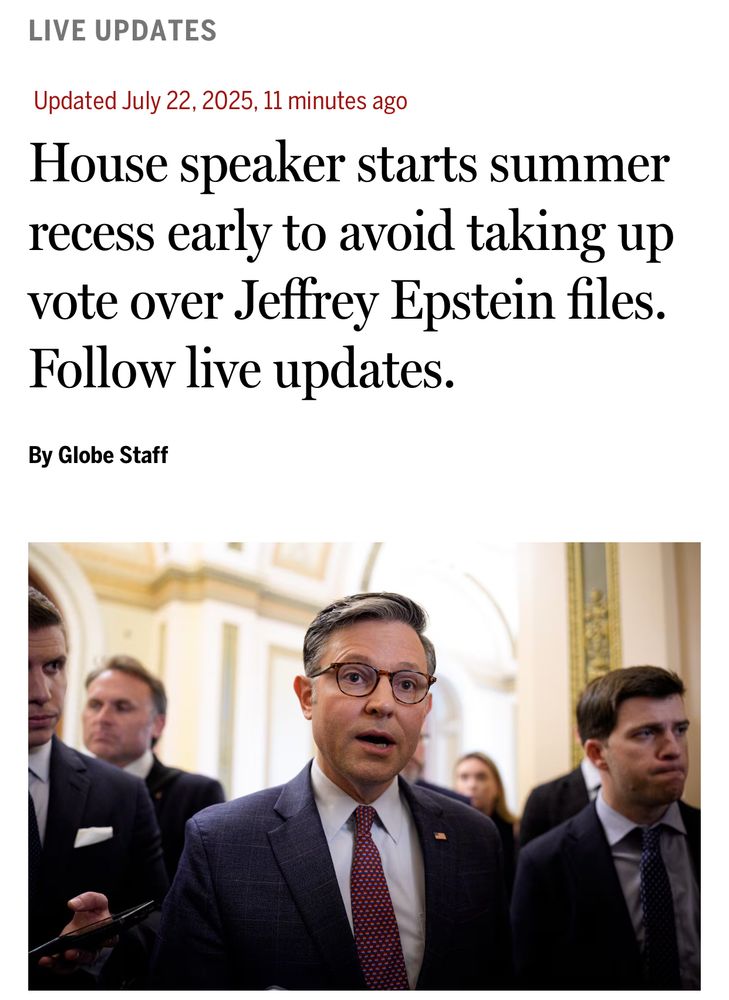 A live update published by the team at the Boston Globe.

The headline reads: House speaker starts summer recess early to avoid taking up vote over Jeffrey Epstein files.

Below is a picture of Speaker Mike Johnson speaking.