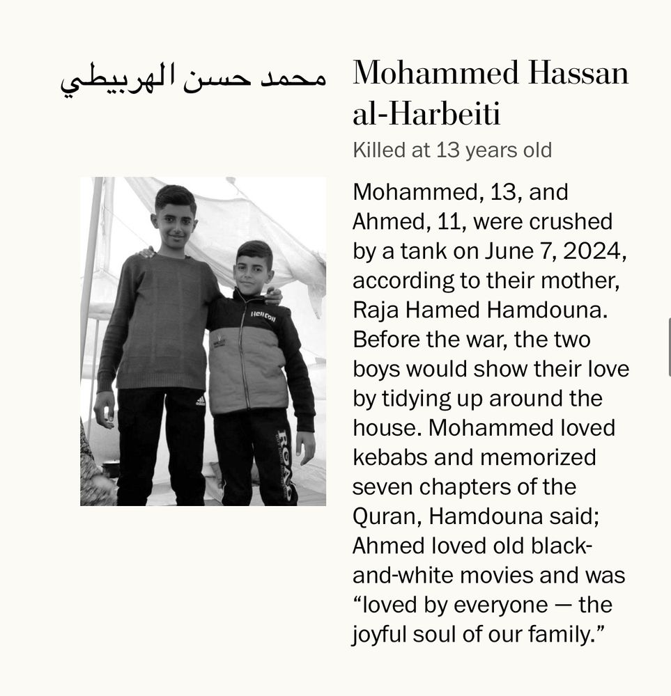 Mohammed and Ahmed al-Harbeiti are photographed together.
Killed at 13 years old
Mohammed, 13, and Ahmed, 11, were crushed by a tank on June 7, 2024, according to their mother, Raja Hamed Hamdouna.
Before the war, the two boys would show their love by tidying up around the house. Mohammed loved kebabs and memorized seven chapters of the Quran, Hamdouna said;
Ahmed loved old black-and-white movies and was
"loved by everyone - the joyful soul of our family."
