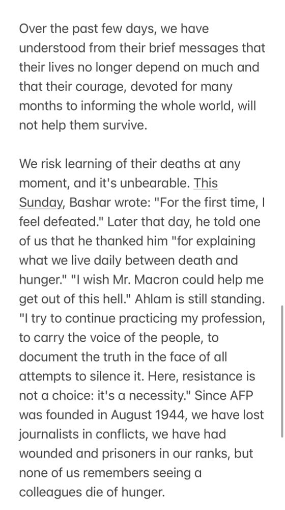 Over the past few days, we have understood from their brief messages that their lives no longer depend on much and that their courage, devoted for many months to informing the whole world, will not help them survive.

We risk learning of their deaths at any moment, and it's unbearable. This Sunday, Bashar wrote: "For the first time, I feel defeated." Later that day, he told one of us that he thanked him "for explaining what we live daily between death and hunger." "I wish Mr. Macron could help me get out of this hell." Ahlam is still standing.

"I try to continue practicing my profession, to carry the voice of the people, to document the truth in the face of all attempts to silence it. Here, resistance is not a choice: it's a necessity." Since AFP was founded in August 1944, we have lost journalists in conflicts, we have had wounded and prisoners in our ranks, but none of us remembers seeing a colleagues die of starvation.