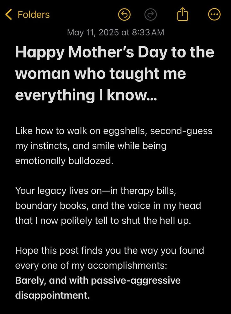 Text reads: Happy Mother's Day to the woman who taught me everything I know...

Like how to walk on eggshells, second-guess my instincts, and smile while being emotionally bulldozed.

Your legacy lives on - in therapy bills, boundary books, and the one voice in my head that I now tell to shut the fuck up.

Hope this post finds you the way you found my childhood accomplishments: barely and with passive aggressive disappointment. 