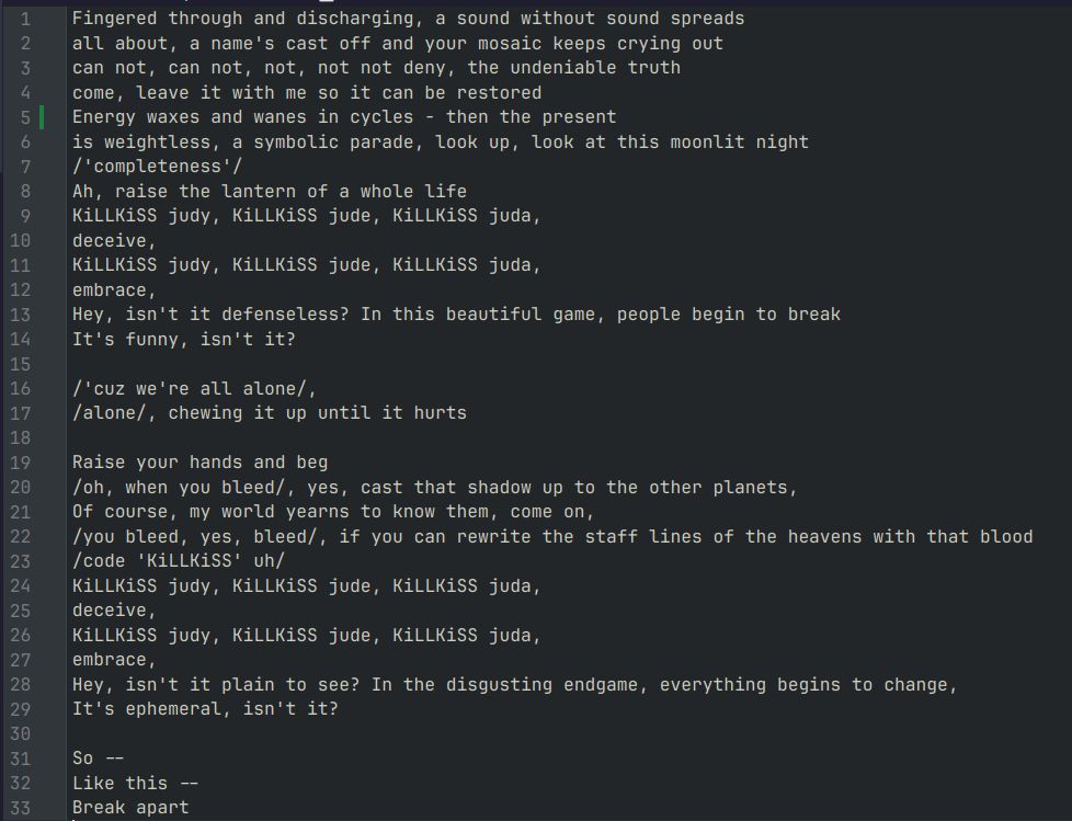 Fingered through and discharging, a sound without sound spreads
all about, a name's cast off and your mosaic keeps crying out
can not, can not, not, not not deny, the undeniable truth
come, leave it with me so it can be restored
Energy waxes and wanes in cycles - then the present
is weightless, a symbolic parade, look up, look at this moonlit night
/'completeness'/
Ah, raise the lantern of a whole life
KiLLKiSS judy, KiLLKiSS jude, KiLLKiSS juda,
deceive,
KiLLKiSS judy, KiLLKiSS jude, KiLLKiSS juda,
embrace,
Hey, isn't it defenseless? In this beautiful game, people begin to break
It's funny, isn't it?

/'cuz we're all alone/,
/alone/, chewing it up until it hurts

Raise your hands and beg
/oh, when you bleed/, yes, cast that shadow up to the other planets,
Of course, my world yearns to know them, come on,
/you bleed, yes, bleed/, if you can rewrite the staff lines of the heavens with that blood
/code 'KiLLKiSS' uh/
KiLLKiSS judy, KiLLKiSS jude, KiLLKiSS juda,
deceive,
KiLLKiSS judy, KiLLKiSS jude, KiLLKiSS juda,
embrace,
Hey, isn't it plain to see? In the disgusting endgame, everything begins to change,
It's ephemeral, isn't it?

So --
Like this --
Break apart