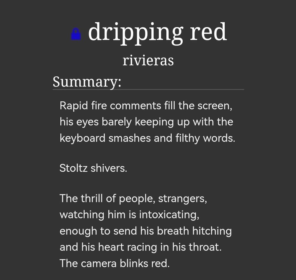 Title: dripping red
By: rivieras

Summary: Rapid fire comments fill the screen, his eyes barely keeping up with the keyboard smashes and filthy words.

Stoltz shivers.

The thrill of people, strangers, watching him is intoxicating, enough to send his breath hitching and his heart racing in his throat. The camera blinks red. 