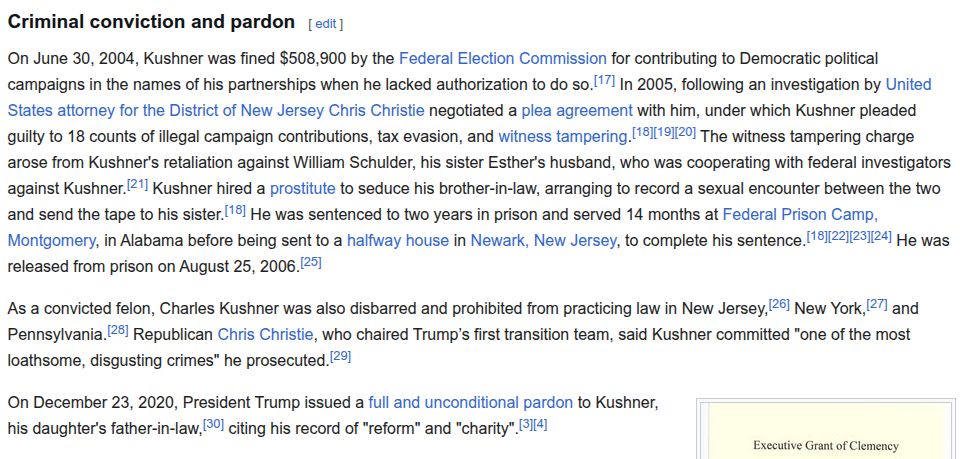 Criminal conviction and pardon

On June 30, 2004, Kushner was fined $508,900 by the Federal Election Commission for contributing to Democratic political campaigns in the names of his partnerships when he lacked authorization to do so. In 2005, following an investigation by United States attorney for the District of New Jersey Chris Christie negotiated a plea agreement with him, under which Kushner pleaded guilty to 18 counts of illegal campaign contributions, tax evasion, and witness tampering. The witness tampering charge arose from Kushner's retaliation against William Schulder, his sister Esther's husband, who was cooperating with federal investigators against Kushner. Kushner hired a prostitute to seduce his brother-in-law, arranging to record a sexual encounter between the two and send the tape to his sister. He was sentenced to two years in prison and served 14 months at Federal Prison Camp, Montgomery, in Alabama before being sent to a halfway house in Newark, New Jersey, to complete his sentence. He was released from prison on August 25, 2006.

As a convicted felon, Charles Kushner was also disbarred and prohibited from practicing law in New Jersey, New York, and Pennsylvania. Republican Chris Christie, who chaired Trump’s first transition team, said Kushner committed "one of the most loathsome, disgusting crimes" he prosecuted.


December 2020 pardon granted by Donald Trump
On December 23, 2020, President Trump issued a full and unconditional pardon to Kushner, his daughter's father-in-law, citing his record of "reform" and "charity".