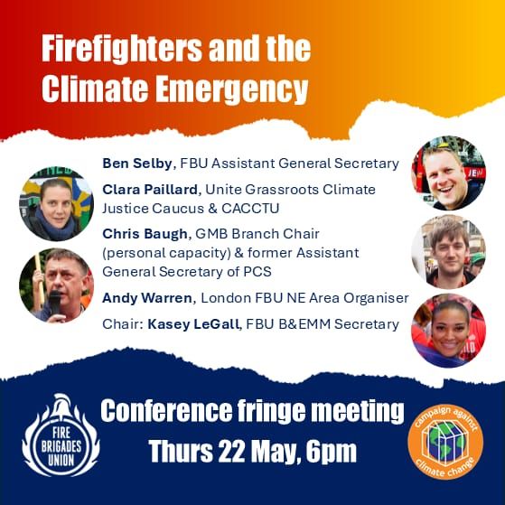 Firefighters and the Climate Emergency
Ben Selby, FBU Assistant General Secretary
Clara Paillard, Unite Grassroots Climate Justice Caucus & CACCTU
Chris Baugh, GMB Branch Chair 
(personal capacity) & former Assistant General Secretary of PCS
Andy Warren, London FBU NE Area Organiser
Chair: Kasey LeGall, FBU B&EMM Secretary
Conference fringe meeting Thurs 22 May 6pm