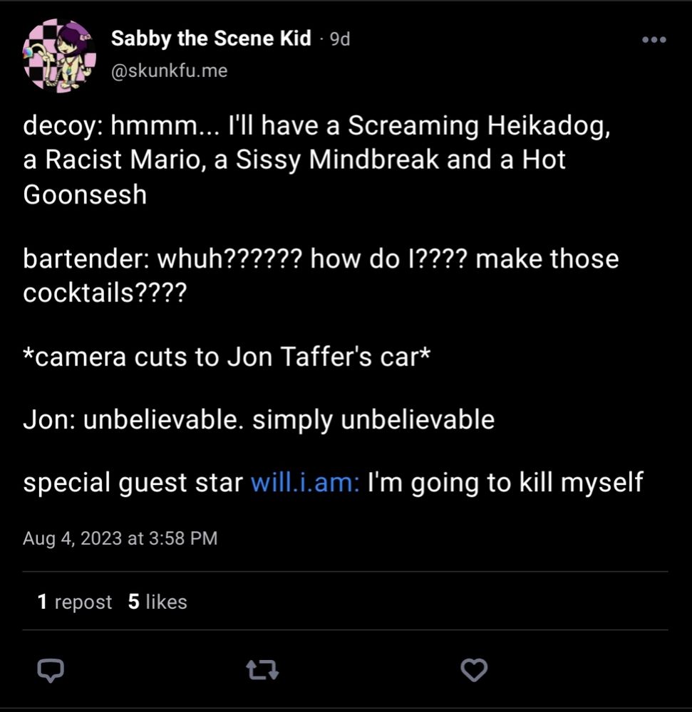 A post from @skunkfu.me:

decoy: hmmm... I'll have a Screaming Heikadog, a Racist Mario, a Sissy Mindbreak and a Hot Goonsesh

bartender: whuh?????? how do I???? make those cocktails????

*camera cuts to Jon Taffer's car*

Jon: unbelievable. simply unbelievable

special guest star will.i.am: I'm going to kill myself