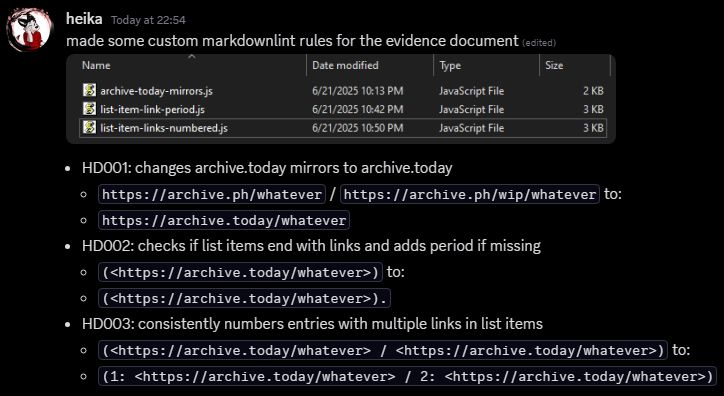 Discord message from Heika:
made some custom markdownlint rules for the evidence document 
[An image of the markdownlint rules in File Explorer.]
HD001: changes archive.today mirrors to archive.today
https://archive.ph/whatever / https://archive.ph/wip/whatever to:
https://archive.today/whatever
HD002: checks if list items end with links and adds period if missing
(<https://archive.today/whatever>) to:
(<https://archive.today/whatever>).
HD003: consistently numbers entries with multiple links in list items
(<https://archive.today/whatever> / <https://archive.today/whatever>) to:
(1: <https://archive.today/whatever> / 2: <https://archive.today/whatever>)