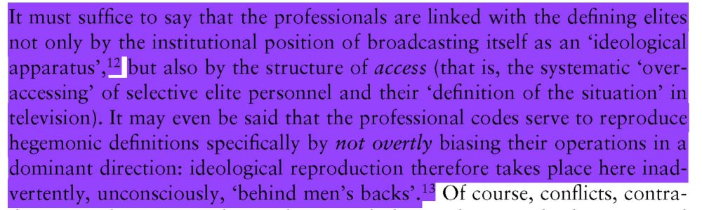 It must suffice to say that the professionals are linked with the defining elites not only by the institutional position of broadcasting itself as an 'ideological apparatus', but also by the structure of access (that is, the systematic 'over-accessing' of selective elite personnel and their "definition of the situation' in television). It may even be said that the professional codes serve to reproduce hegemonic definitions specifically by not overtly biasing their operations in a dominant direction: ideological reproduction therefore takes place here inadvertently, unconsciously, 'behind men's backs'.