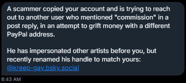 Message from anonymous: 

"A scammer copied your account and is trying to reach out to another user who mentioned "commission" in a post reply, in and attempt to grift money with a different paypal address. He has impersonated other artists before you but recently renamed his handle to match yours: @kreep-gay.bsky.social"