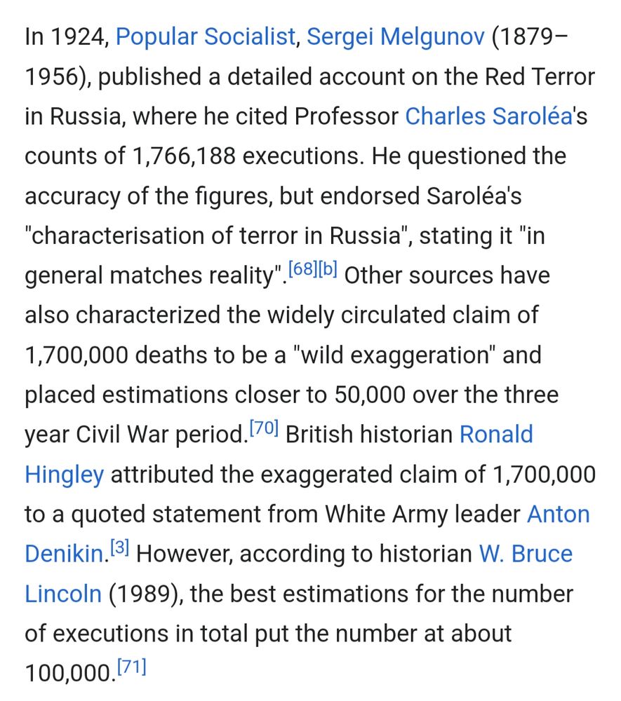 Wikipedia screenshot, quote from "Red Terror" - 
https://en.m.wikipedia.org/wiki/Red_Terror

In 1924, Popular Socialist, Sergei Melgunov (1879–1956), published a detailed account on the Red Terror in Russia, where he cited Professor Charles Saroléa's counts of 1,766,188 executions. He questioned the accuracy of the figures, but endorsed Saroléa's "characterisation of terror in Russia", stating it "in general matches reality".[68][b] Other sources have also characterized the widely circulated claim of 1,700,000 deaths to be a "wild exaggeration" and placed estimations closer to 50,000 over the three year Civil War period.[70] British historian Ronald Hingley attributed the exaggerated claim of 1,700,000 to a quoted statement from White Army leader Anton Denikin.[3] However, according to historian W. Bruce Lincoln (1989), the best estimations for the number of executions in total put the number at about 100,000.