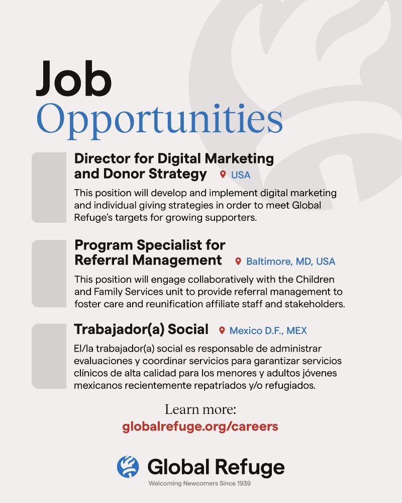 Job Opportunities

Director for Digital Marketing and Donor Strategy (USA)
This position will develop and implement digital marketing and individual giving strategies in order to meet Global Refuge's targets for growing supporters.

Program Specialist for Referral Management
(Baltimore, MD, USA)
This position will engage collaboratively with teh Children and Family Services unit to provide referral management to foster care and reunification affiliate staff and stakeholders.

Trabajador(a) Social (Mexico, D.F., MEX)
El/la trabajador(a) social es responsable de administrar evaluaciones y coordinar servicios para garantizar servicios clínicos de alta calidad para los menores y adultos jóvenes mexicanos recientemente repatriados y/o refugiados.

Learn more:
globalrefuge.org/careers
[Global Refuge logo]