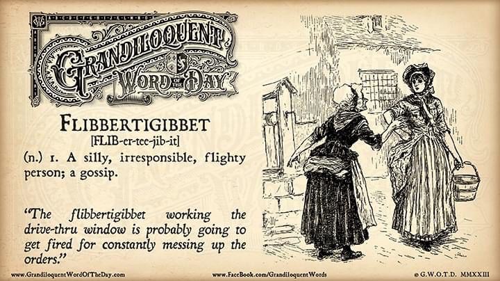Grandiloquent Word of the Day: "Flibbertigibbet [FLIB-er-tee-jib-it] (n.)  -Silly, irresponsible, flighty person; a gossip -Frivolous, flighty, or  excessively talkative person “The flibbertigibbet working the drive-thru  window is probably going to get fired