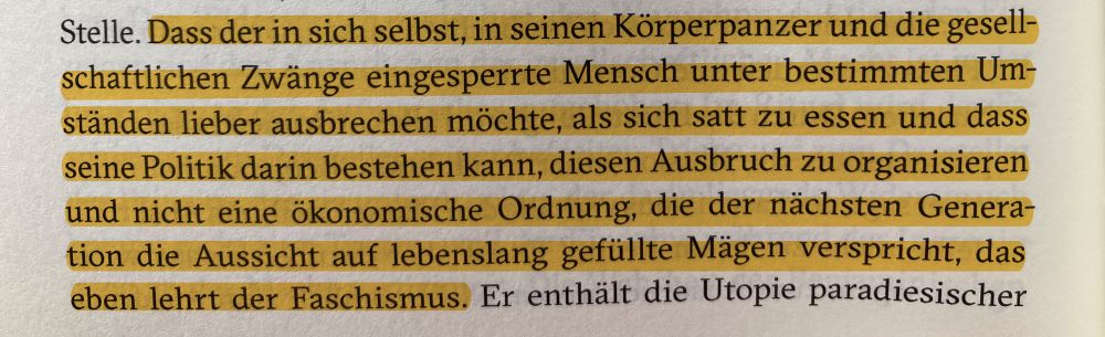 Auszug aus Klaus Theweleits »Männerphantasien«: Dass der in sich selbst, in seinen Körperpanzer und die gesellschaftlichen Zwänge eingesperrte Mensch unter bestimmten Umständen lieber ausbrechen möchte, als sich satt zu essen und dass seine Politik darin bestehen kann, diesen Ausbruch zu organisieren und nicht eine ökonomische Ordnung, die der nächsten Generation die Aussicht auf lebenslang gefüllte Mägen verspricht, das eben lehrt der Faschismus.