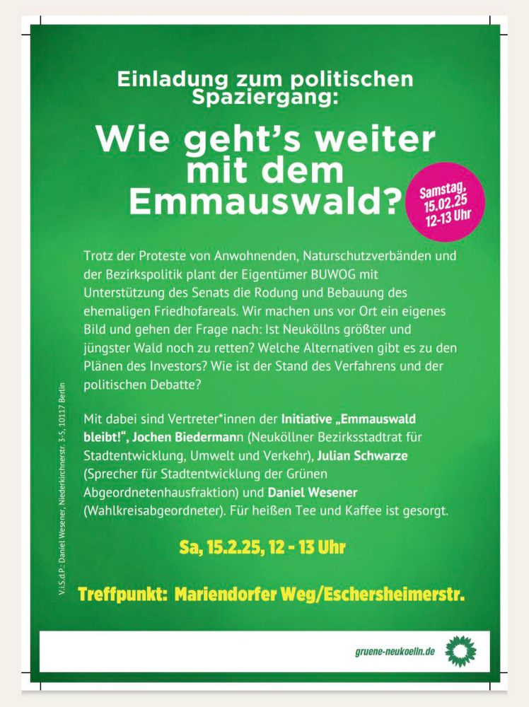 Einladungs-Flyer zum Spaziergang:
»Einladung zum politischen
Spaziergang: Wie geht's weiter mit dem Emmauswald?

Samstag, 15.02.25 12-13 Uhr

Trotz der Proteste von Anwohnenden, Naturschutzverbänden und der Bezirkspolitik plant der Eigentumer BUWOG mit Unterstützung des Senats die Rodung und Bebauung des ehemaligen Friedhofareals. Wir machen uns vor Ort ein eigenes Bild und gehen der Frage nach: Ist Neuköllns größter und jüngster Wald noch zu retten? Welche Alternativen gibt es zu den Plänen des Investors? Wie ist der Stand des Verfahrens und der politischen Debatte?

Mit dabei sind Vertreter*innen der Initiative „Emmauswald bleibt!", Jochen Biedermann (Neuköllner Bezirksstadtrat für Stadtentwicklung, Umwelt und Verkehr), Julian Schwarze (Sprecher für Stadtentwicklung der Grünen Abgeordnetenhausfraktion) und Daniel Wesener (Wahlkreisabgeordneter). Für heißen Tee und Kaffee ist gesorgt.

Sa, 15.2.25, 12 - 13 Uhr

Treffpunkt: Mariendorfer Weg/Eschersheimerstr.«