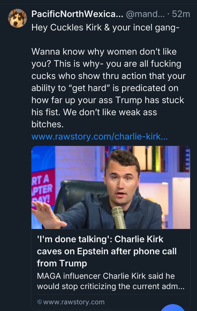 Hey Cuckles Kirk & your incel gang-
Wanna know why women don't like you? This is why- you are all fucking cucks who show thru action that your ability to "get hard" is predicated on how far up your ass Trump has stuck his fist. We don't like weak ass bitches.
www.rawstory.com/charlie-kirk..