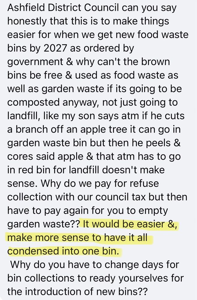 Facebook post in response to the local authority moving bin collection day.

“Ashfield District Council can you say honestly that this is to make things easier for when we get new food waste bins by 2027 as ordered by government & why can't the brown bins be free & used as food waste as well as garden waste if its going to be composted anyway, not just going to landfill, like my son says atm if he cuts a branch off an apple tree it can go in garden waste bin but then he peels & cores said apple & that atm has to go in red bin for landfill doesn't make sense. Why do we pay for refuse collection with our council tax but then have to pay again for you to empty garden waste?? It would be easier &, make more sense to have it all condensed into one bin.
Why do you have to change days for bin collections to ready yourselves for the introduction of new bins??”