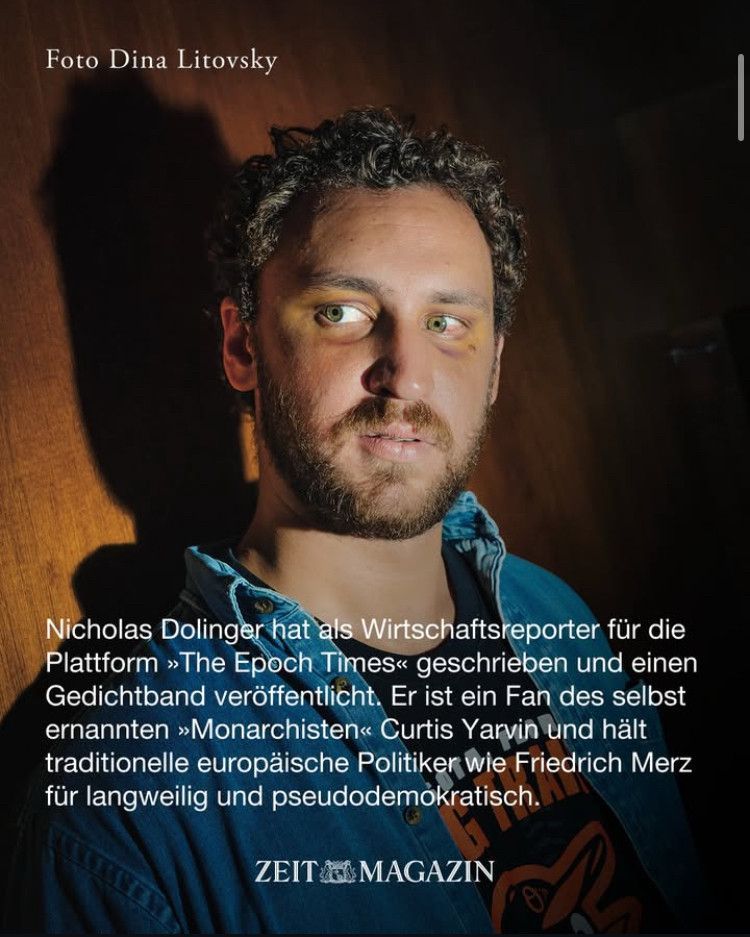 Share pic aus dem Zeit-Magazin auf dem Nicholas Dolinger zu sehen ist. Darunter der Text Nicholas Dolinger hat als Wirtschaftsreporter für die Plattform Epoc Times geschrieben und einen Gedichtband veröffentlicht. Er ist Fan des selbsternannent Monarchisten Curtis Yarvin und hält traditionelle europäische Politiker wie Friedrich Merz für langweilig und pseudodemokratisch