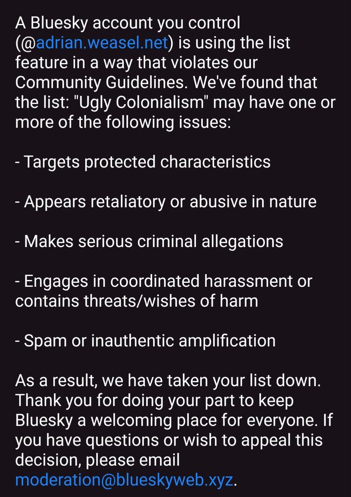 Screenshot of an email I received yesterday:

"Hi there,

A Bluesky account you control (@adrian.weasel.net) is using the list feature in a way that violates our Community Guidelines. We've found that the list: "Ugly Colonialism" may have one or more of the following issues:

- Targets protected characteristics

- Appears retaliatory or abusive in nature

- Makes serious criminal allegations

- Engages in coordinated harassment or contains threats/wishes of harm

- Spam or inauthentic amplification

As a result, we have taken your list down. Thank you for doing your part to keep Bluesky a welcoming place for everyone. If you have questions or wish to appeal this decision, please email moderation@blueskyweb.xyz.

Bluesky Moderation Team