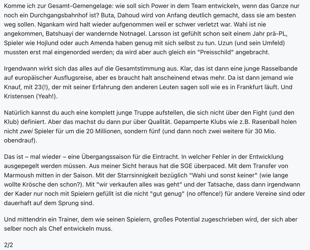 Komme ich zur Gesamt-Gemengelage: wie soll sich Power in dem Team entwickeln, wenn das Ganze nur noch ein Durchgangsbahnhof ist? Buta, Dahoud wird von Anfang deutlich gemacht, dass sie am besten weg sollen. Ngankam wird halt wieder aufgenommen weil er schwer verletzt war. Wahi ist nie angekommen, Batshuayi der wandernde Notnagel. Larsson ist gefühlt schon seit einem Jahr prä-PL, Spieler wie Hojlund oder auch Amenda haben genug mit sich selbst zu tun. Uzun (und sein Umfeld) mussten erst mal eingenorded werden; da wird aber auch gleich ein "Preisschild" angebracht.

Irgendwann wirkt sich das alles auf die Gesamtstimmung aus. Klar, das ist dann eine junge Rasselbande auf europäischer Ausflugsreise, aber es braucht halt anscheinend etwas mehr. Da ist dann jemand wie Knauf, mit 23(!), der mit seiner Erfahrung den anderen Leuten sagen soll wie es in Frankfurt läuft. Und Kristensen (Yeah!).

Natürlich kannst du auch eine komplett junge Truppe aufstellen, die sich nicht über den Fight (und den Klub) definiert. Aber das machst du dann pur über Qualität. Gepamperte Klubs wie z.B. Rasenball holen nicht zwei Spieler für um die 20 Millionen, sondern fünf (und dann noch zwei weitere für 30 Mio. obendrauf).

Das ist – mal wieder – eine Übergangssaison für die Eintracht. In welcher Fehler in der Entwicklung ausgepegelt werden müssen. Aus meiner Sicht heraus hat die SGE überpaced. Mit dem Transfer von Marmoush mitten in der Saison. Mit der Starrsinnigkeit bezüglich "Wahi und sonst keiner" (wie lange wollte Krösche den schon?). Mit "wir verkaufen alles was geht" und der Tatsache, dass dann irgendwann der Kader nur noch mit Spielern gefüllt ist die nicht "gut genug" (no offence!) für andere Vereine sind oder dauerhaft auf dem Sprung sind.

Und mittendrin ein Trainer, dem wie seinen Spielern, großes Potential zugeschrieben wird, der sich aber selber noch als Chef entwickeln muss.