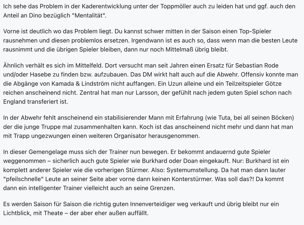 Ich sehe das Problem in der Kaderentwicklung unter der Toppmöller auch zu leiden hat und ggf. auch den Anteil an Dino bezüglich "Mentalität".

Vorne ist deutlich wo das Problem liegt. Du kannst schwer mitten in der Saison einen Top-Spieler rausnehmen und diesen problemlos ersetzen. Irgendwann ist es auch so, dass wenn man die besten Leute rausnimmt und die übrigen Spieler bleiben, dann nur noch Mittelmaß übrig bleibt.

Ähnlich verhält es sich im Mittelfeld. Dort versucht man seit Jahren einen Ersatz für Sebastian Rode und/oder Hasebe zu finden bzw. aufzubauen. Das DM wirkt halt auch auf die Abwehr. Offensiv konnte man die Abgänge von Kamada & Lindström nicht auffangen. Ein Uzun alleine und ein Teilzeitspieler Götze reichen anscheinend nicht. Zentral hat man nur Larsson, der gefühlt nach jedem guten Spiel schon nach England transferiert ist.

In der Abwehr fehlt anscheinend ein stabilisierender Mann mit Erfahrung (wie Tuta, bei all seinen Böcken) der die junge Truppe mal zusammenhalten kann. Koch ist das anscheinend nicht mehr und dann hat man mit Trapp ungezwungen einen weiteren Organisator herausgenommen.

In dieser Gemengelage muss sich der Trainer nun bewegen. Er bekommt andauernd gute Spieler weggenommen – sicherlich auch gute Spieler wie Burkhard oder Doan eingekauft. Nur: Burkhard ist ein komplett anderer Spieler wie die vorherigen Stürmer. Also: Systemumstellung. Da hat man dann lauter "pfeilschnelle" Leute an seiner Seite aber vorne dann keinen Konterstürmer. Was soll das?! Da kommt dann ein intelligenter Trainer vielleicht auch an seine Grenzen.

Es werden Saison für Saison die richtig guten Innenverteidiger weg verkauft und übrig bleibt nur ein Lichtblick, mit Theate – der aber eher außen auffällt.